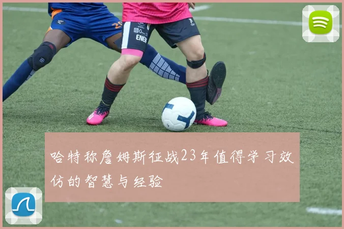 哈特称詹姆斯征战23年值得学习效仿的智慧与经验