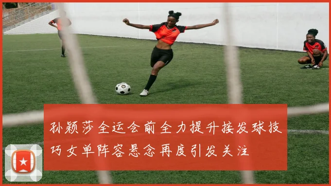 孙颖莎全运会前全力提升接发球技巧女单阵容悬念再度引发关注
