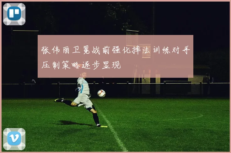 张伟丽卫冕战前强化摔法训练对手压制策略逐步显现