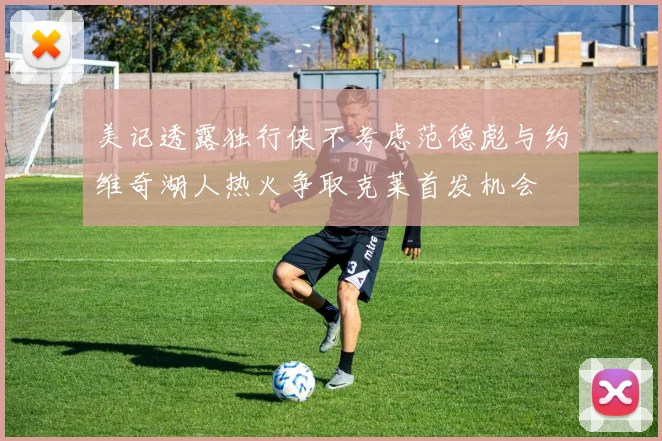 美记透露独行侠不考虑范德彪与约维奇湖人热火争取克莱首发机会