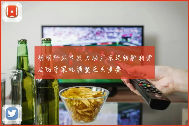 胡明轩末节发力助广东逆转胜利背后防守策略调整至关重要