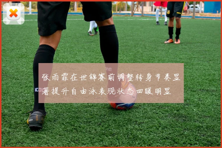 张雨霏在世锦赛前调整转身节奏显著提升自由泳表现状态回暖明显